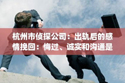 杭州市侦探公司：出轨后的感情挽回：悔过、诚实和沟通是关键
